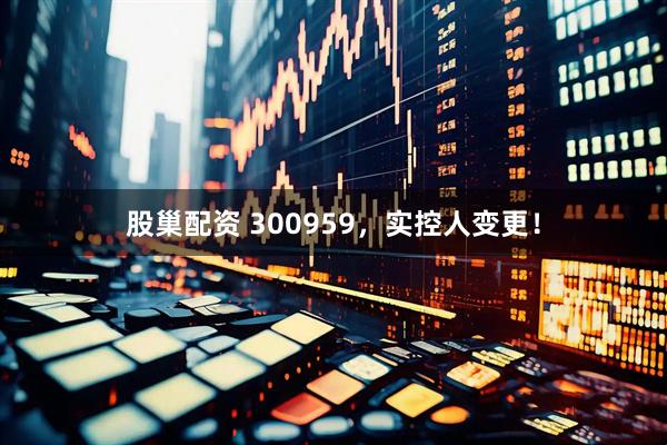 股巢配资 300959，实控人变更！