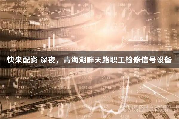 快来配资 深夜，青海湖畔天路职工检修信号设备
