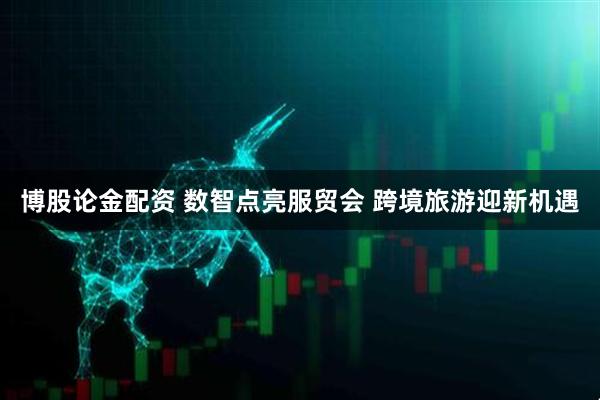 博股论金配资 数智点亮服贸会&#32;跨境旅游迎新机遇