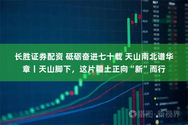 长胜证券配资 砥砺奋进七十载&#32;天山南北谱华章丨天山脚下，这片疆土正向“新”而行