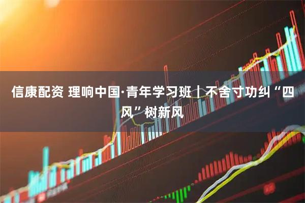 信康配资 理响中国·青年学习班｜不舍寸功纠“四风”树新风