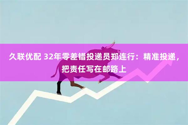 久联优配 32年零差错投递员郑连行：精准投递，把责任写在邮路上