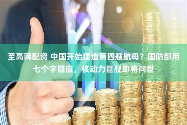 至高网配资 中国开始建造第四艘航母？国防部用七个字回应，核动力巨舰即将问世