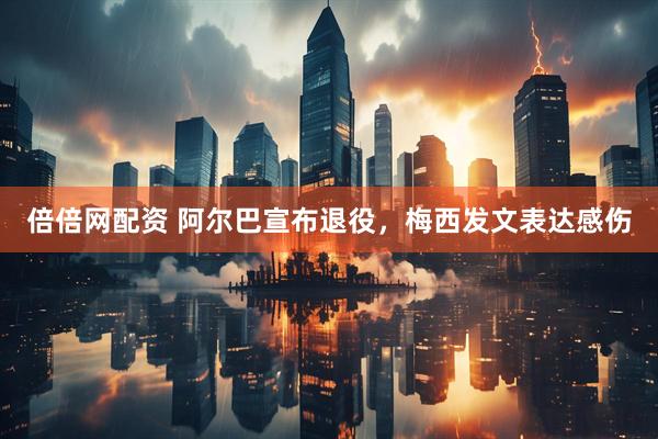 倍倍网配资 阿尔巴宣布退役，梅西发文表达感伤