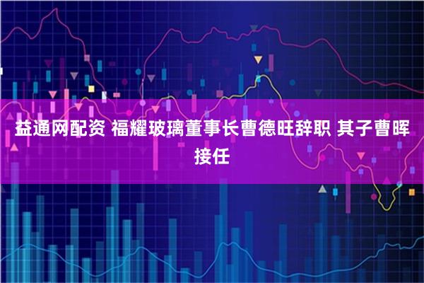 益通网配资 福耀玻璃董事长曹德旺辞职 其子曹晖接任