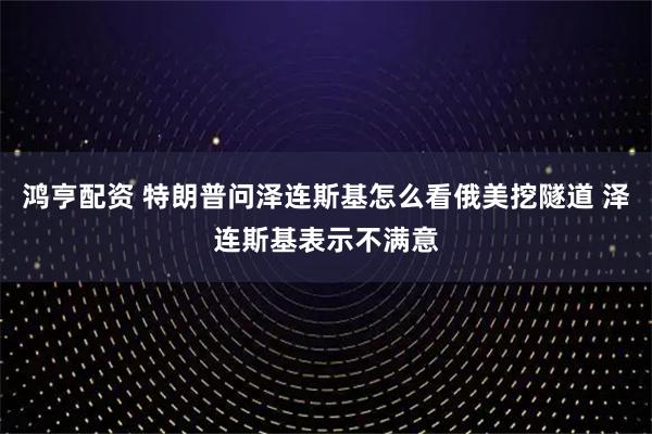 鸿亨配资 特朗普问泽连斯基怎么看俄美挖隧道 泽连斯基表示不满意