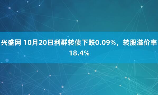 兴盛网 10月20日利群转债下跌0.09%，转股溢价率18.4%