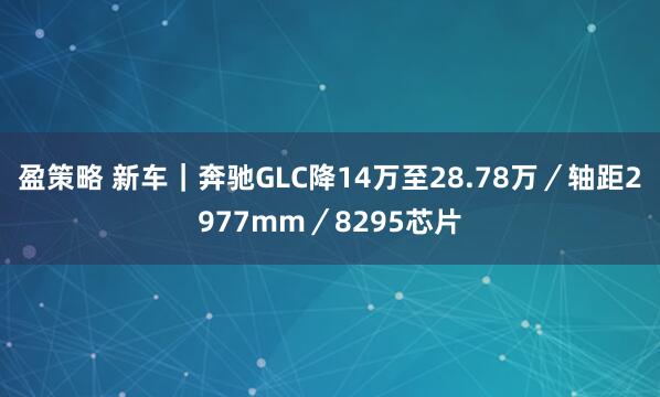 盈策略 新车｜奔驰GLC降14万至28.78万／轴距2977mm／8295芯片