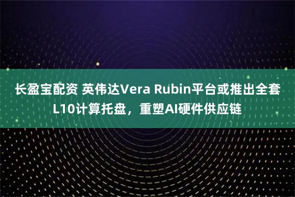 长盈宝配资 英伟达Vera Rubin平台或推出全套L10计算托盘，重塑AI硬件供应链