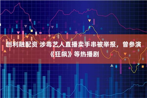 创利融配资 涉毒艺人直播卖手串被举报，曾参演《狂飙》等热播剧