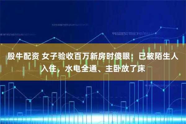 股牛配资 女子验收百万新房时傻眼：已被陌生人入住，水电全通、主卧放了床