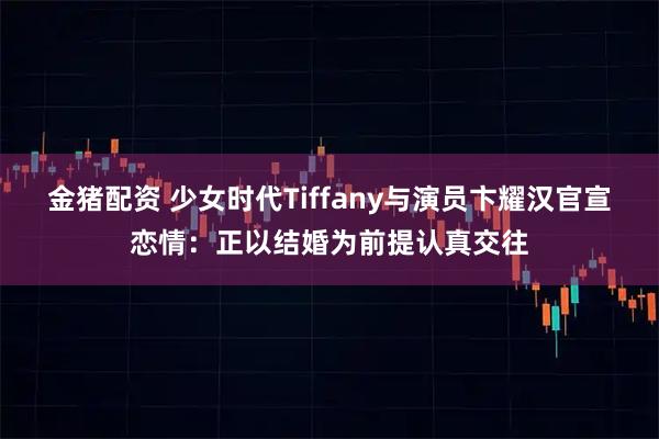金猪配资 少女时代Tiffany与演员卞耀汉官宣恋情：正以结婚为前提认真交往