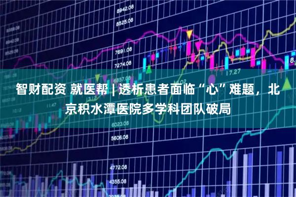 智财配资 就医帮 | 透析患者面临“心”难题，北京积水潭医院多学科团队破局