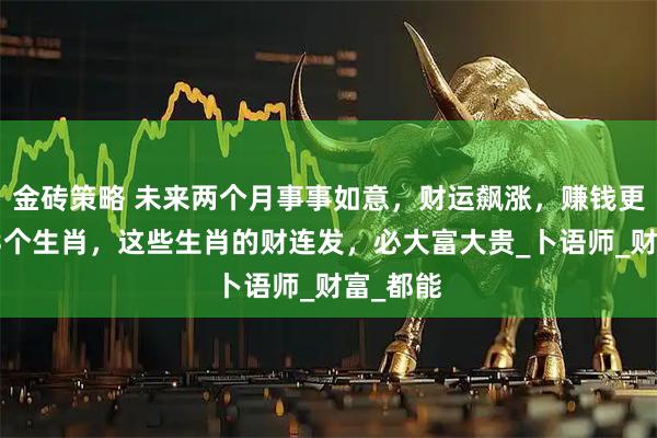 金砖策略 未来两个月事事如意，财运飙涨，赚钱更顺利的3个生肖，这些生肖的财连发，必大富大贵_卜语师_财富_都能