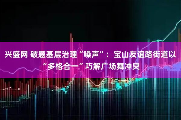 兴盛网 破题基层治理“噪声”：宝山友谊路街道以“多格合一”巧解广场舞冲突