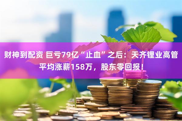 财神到配资 巨亏79亿“止血”之后：天齐锂业高管平均涨薪158万，股东零回报！