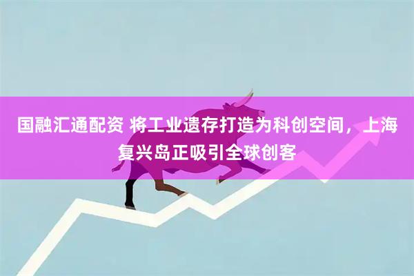 国融汇通配资 将工业遗存打造为科创空间，上海复兴岛正吸引全球创客