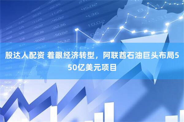 股达人配资 着眼经济转型，阿联酋石油巨头布局550亿美元项目